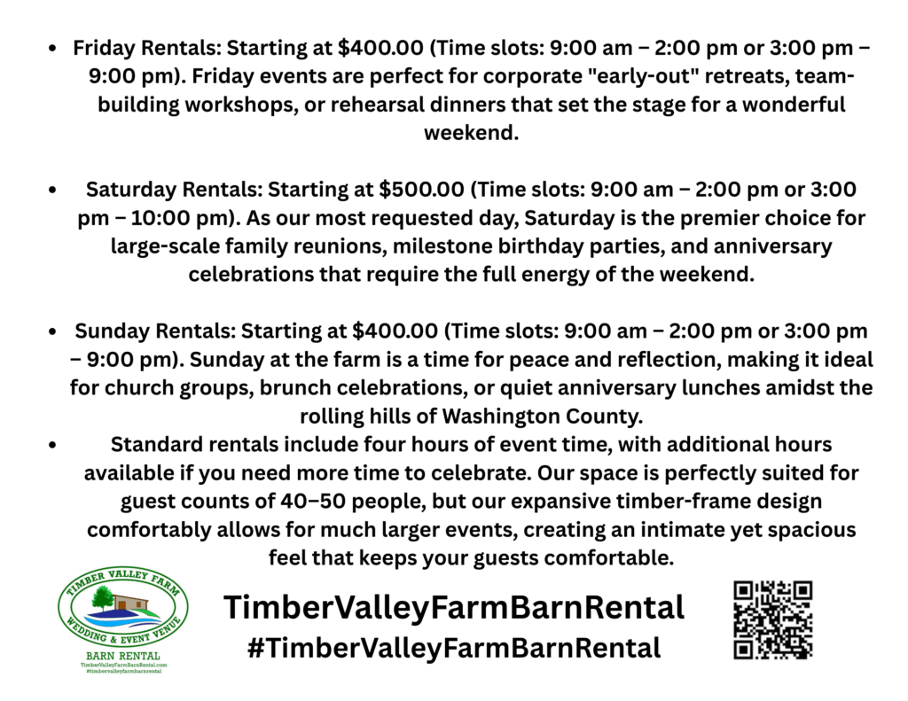 Friday Rentals: Starting at $400.00
Time slots: 9:00 am – 2:00 pm or 3:00 pm – 9:00 pm
Fridays are ideal for corporate “early-out” retreats, team-building sessions, rehearsal dinners, or relaxed evening gatherings that kick off a memorable weekend.

Saturday Rentals: Starting at $500.00
Time slots: 9:00 am – 2:00 pm or 3:00 pm – 10:00 pm
As our most in-demand day, Saturdays are perfect for larger-scale celebrations such as family reunions, milestone birthdays, and anniversary parties that benefit from a full, vibrant weekend atmosphere.

Sunday Rentals: Starting at $400.00
Time slots: 9:00 am – 2:00 pm or 3:00 pm – 9:00 pm
Sundays offer a peaceful and reflective setting, making them ideal for brunches, church gatherings, and intimate celebrations surrounded by the quiet beauty of Washington County.